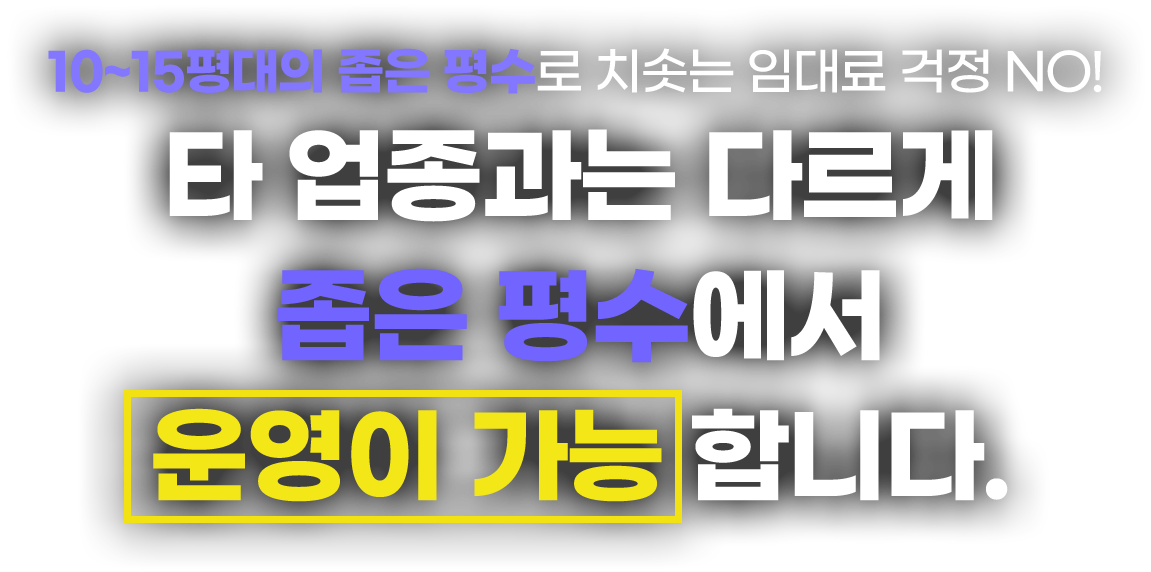 10~15평대의 좁은 평수로 치솟는 임대료 걱정 NO! 타 업종과는 다르게 좁은 평수에서 운영이 가능합니다.