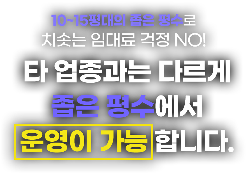 10~15평대의 좁은 평수로 치솟는 임대료 걱정 NO! 타 업종과는 다르게 좁은 평수에서 운영이 가능합니다.